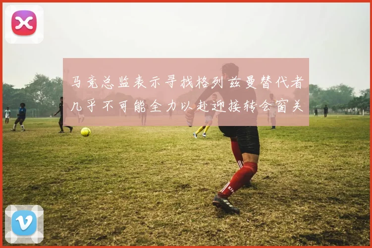 马竞总监表示寻找格列兹曼替代者几乎不可能全力以赴迎接转会窗关闭