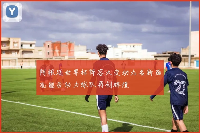 阿根廷世界杯阵容大变动九名新面孔能否助力球队再创辉煌