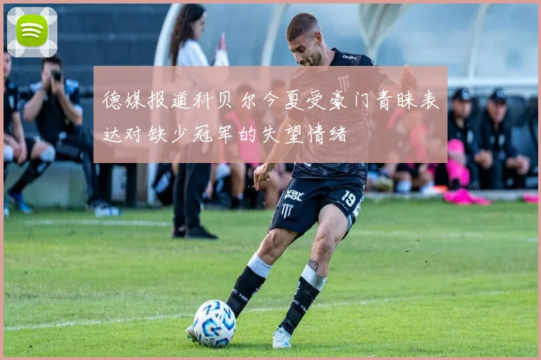 德媒报道科贝尔今夏受豪门青睐表达对缺少冠军的失望情绪