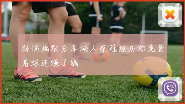 孙悦幽默分享湖人夺冠经历称免费看球还赚了钱