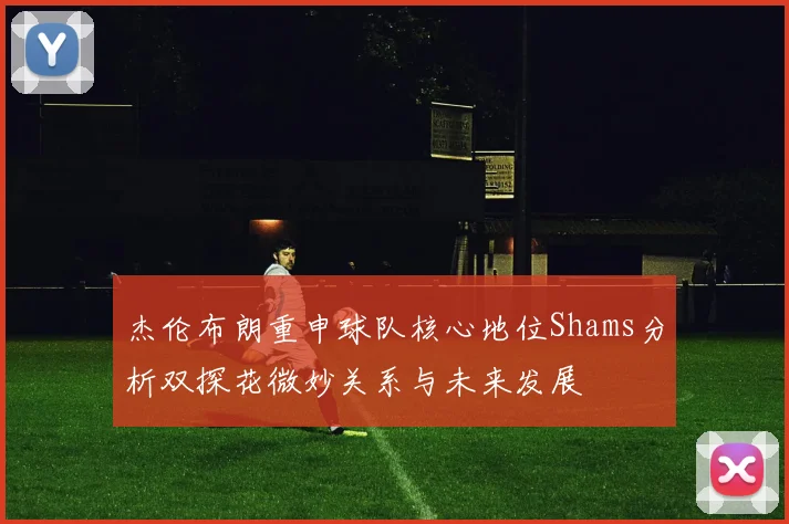 杰伦布朗重申球队核心地位Shams分析双探花微妙关系与未来发展