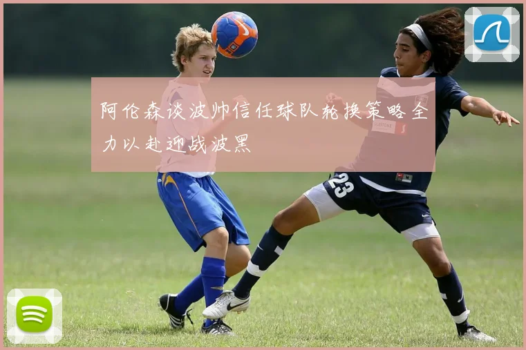 阿伦森谈波帅信任球队轮换策略全力以赴迎战波黑
