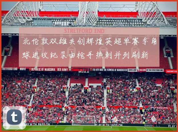 北伦敦双雄共创辉煌英超单赛季角球进攻纪录由枪手热刺并列刷新