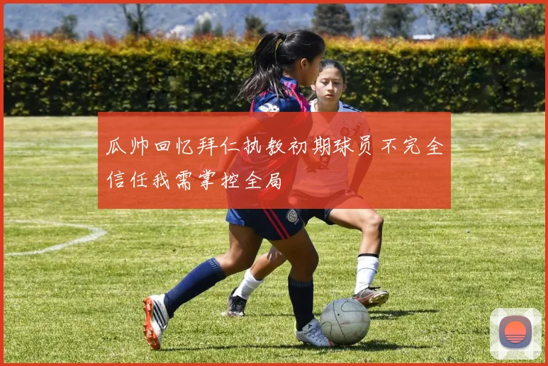 瓜帅回忆拜仁执教初期球员不完全信任我需掌控全局