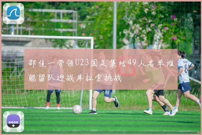 邵佳一带领U23国足集结49人名单谁能留队迎战库拉索挑战