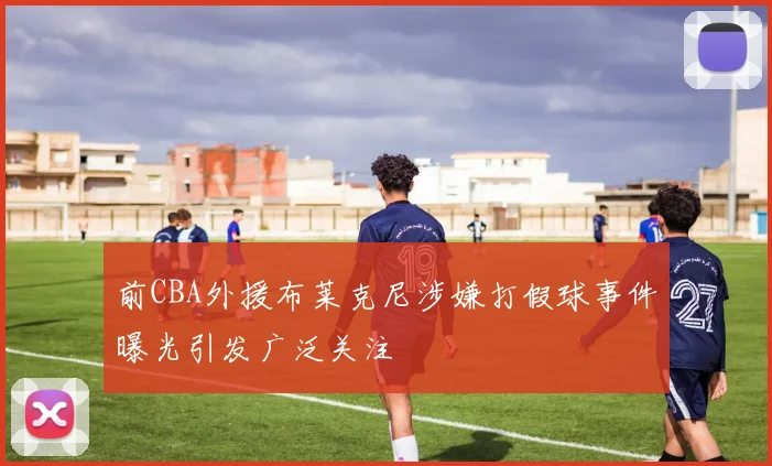前CBA外援布莱克尼涉嫌打假球事件曝光引发广泛关注