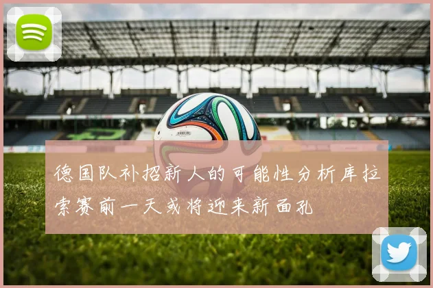 德国队补招新人的可能性分析库拉索赛前一天或将迎来新面孔