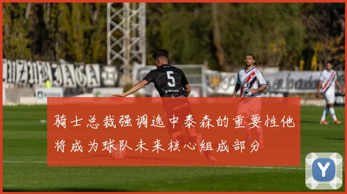 骑士总裁强调选中泰森的重要性他将成为球队未来核心组成部分