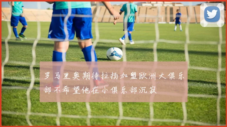 罗马里奥期待拉扬加盟欧洲大俱乐部不希望他在小俱乐部沉寂