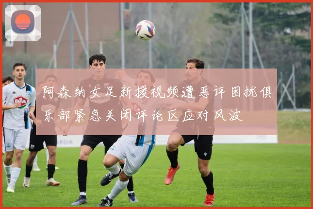阿森纳女足新援视频遭恶评困扰俱乐部紧急关闭评论区应对风波