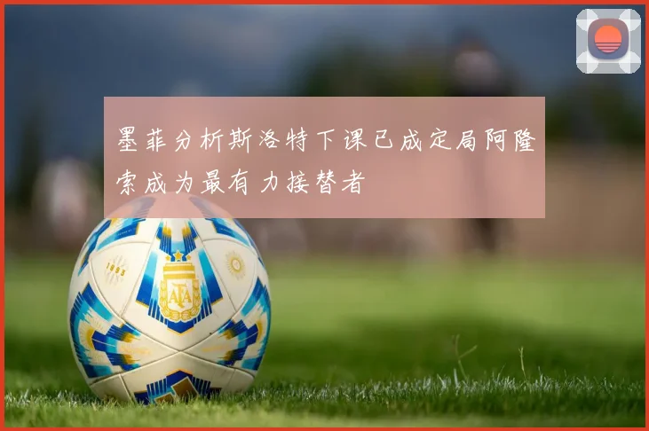 墨菲分析斯洛特下课已成定局阿隆索成为最有力接替者