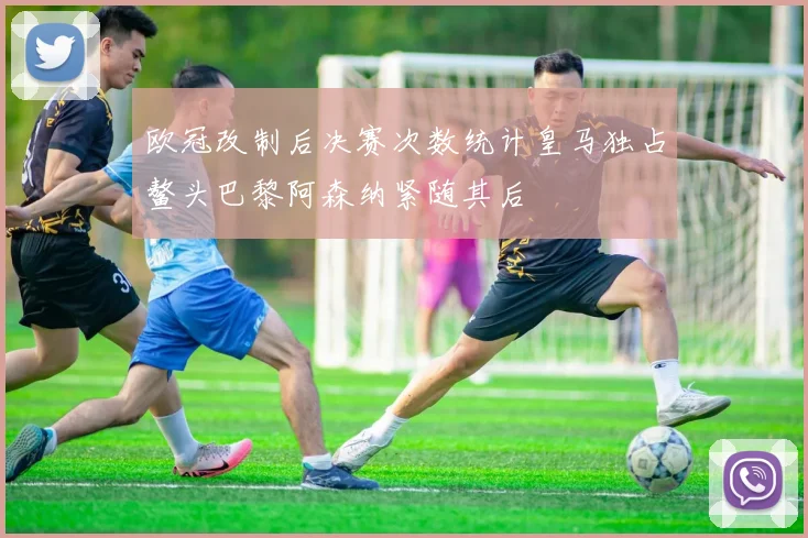 欧冠改制后决赛次数统计皇马独占鳌头巴黎阿森纳紧随其后