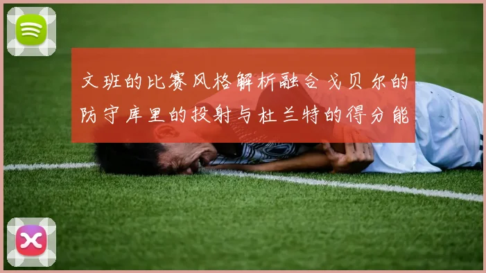 文班的比赛风格解析融合戈贝尔的防守库里的投射与杜兰特的得分能力