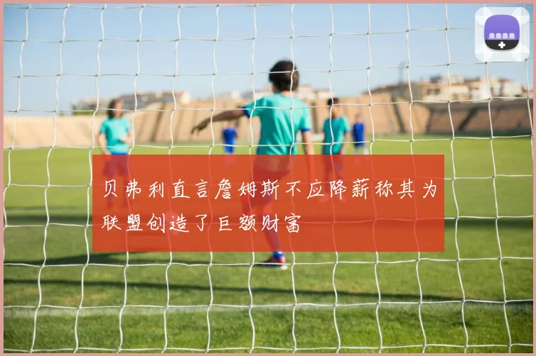 贝弗利直言詹姆斯不应降薪称其为联盟创造了巨额财富
