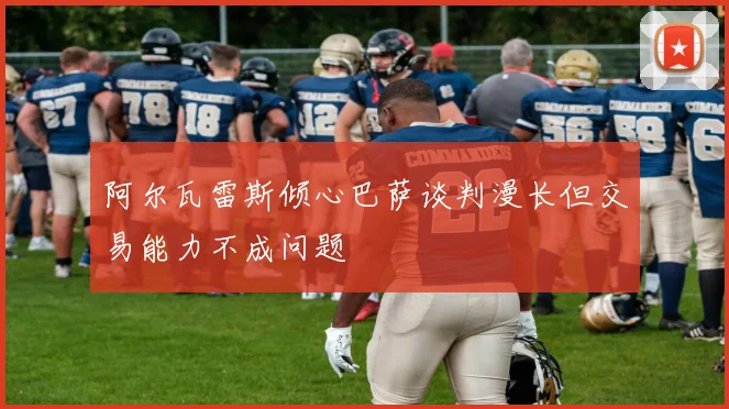 阿尔瓦雷斯倾心巴萨谈判漫长但交易能力不成问题