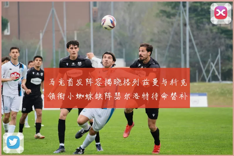 马竞首发阵容揭晓格列兹曼与科克领衔小蜘蛛缺阵瑟尔洛特待命替补