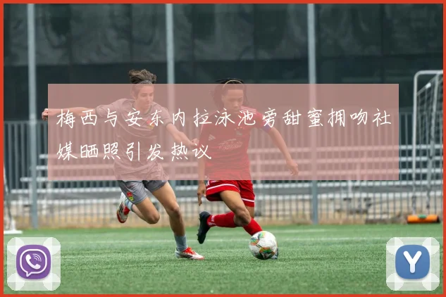 梅西与安东内拉泳池旁甜蜜拥吻社媒晒照引发热议