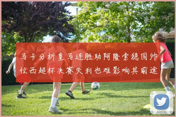 马卡分析皇马连胜助阿隆索稳固帅位西超杯决赛失利也难影响其前途