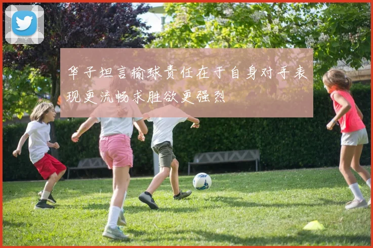 华子坦言输球责任在于自身对手表现更流畅求胜欲更强烈