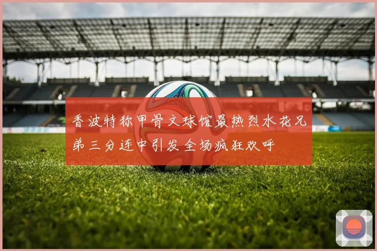 香波特称甲骨文球馆最热烈水花兄弟三分连中引发全场疯狂欢呼