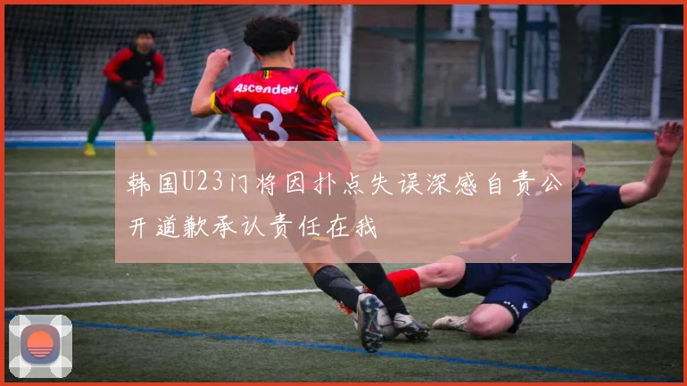 韩国U23门将因扑点失误深感自责公开道歉承认责任在我