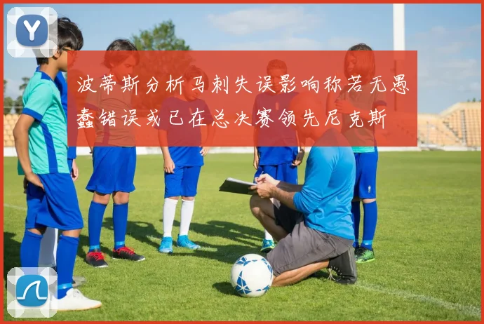波蒂斯分析马刺失误影响称若无愚蠢错误或已在总决赛领先尼克斯