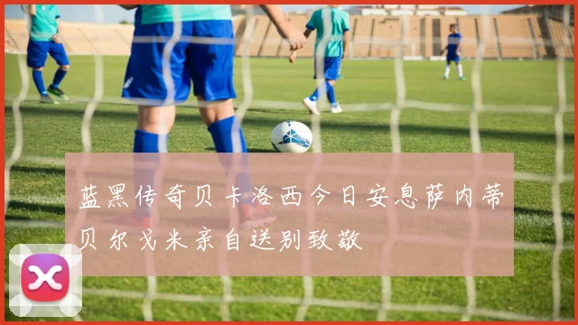 蓝黑传奇贝卡洛西今日安息萨内蒂贝尔戈米亲自送别致敬