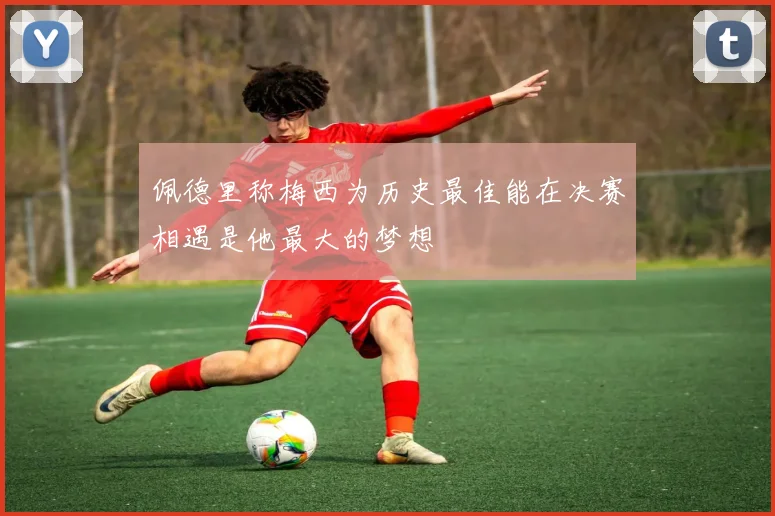 佩德里称梅西为历史最佳能在决赛相遇是他最大的梦想