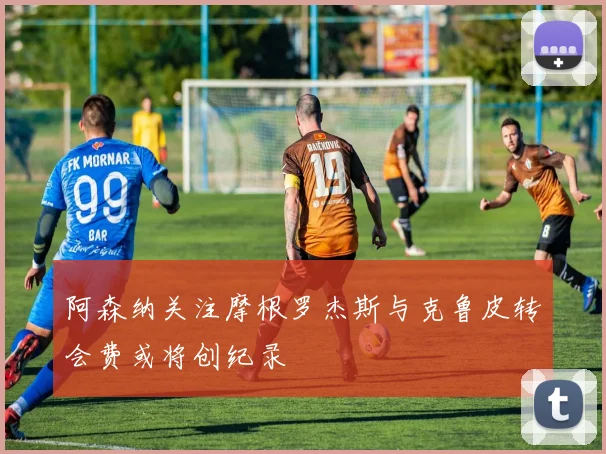 阿森纳关注摩根罗杰斯与克鲁皮转会费或将创纪录