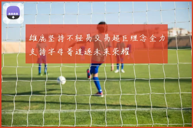 雄鹿坚持不轻易交易超巨理念全力支持字母哥追逐未来荣耀